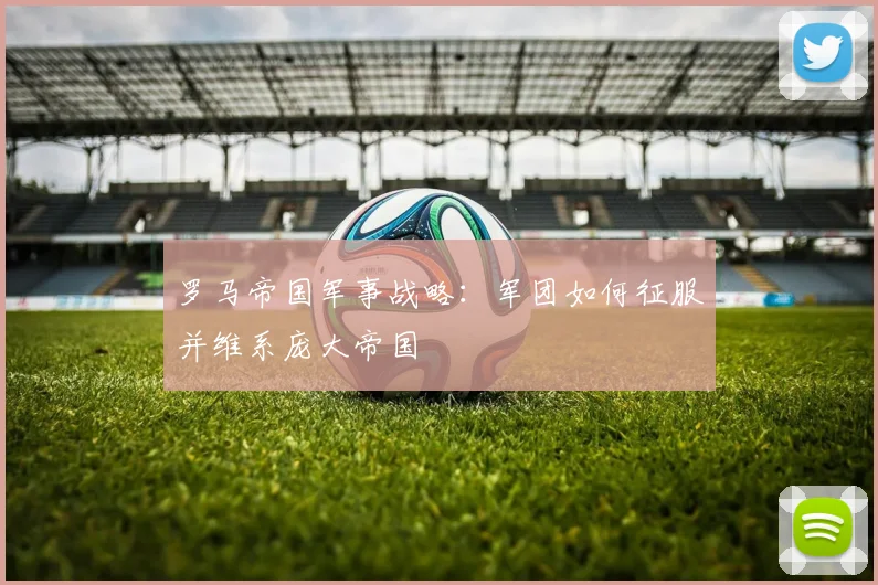 罗马帝国军事战略:军团如何征服并维系庞大帝国