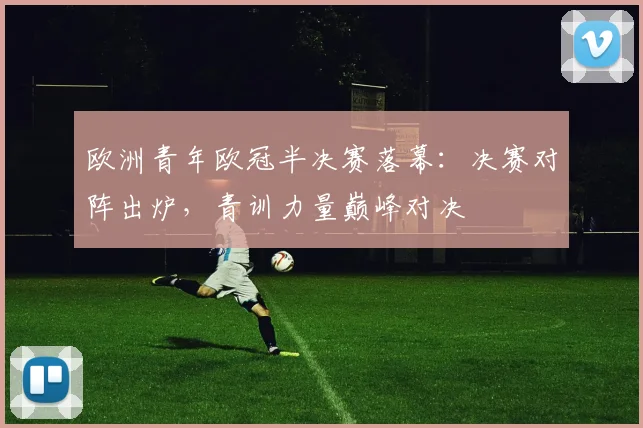 欧洲青年欧冠半决赛落幕：决赛对阵出炉，青训力量巅峰对决