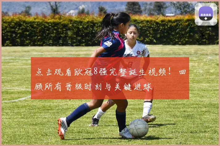 点击观看欧冠8强完整诞生视频！回顾所有晋级时刻与关键进球