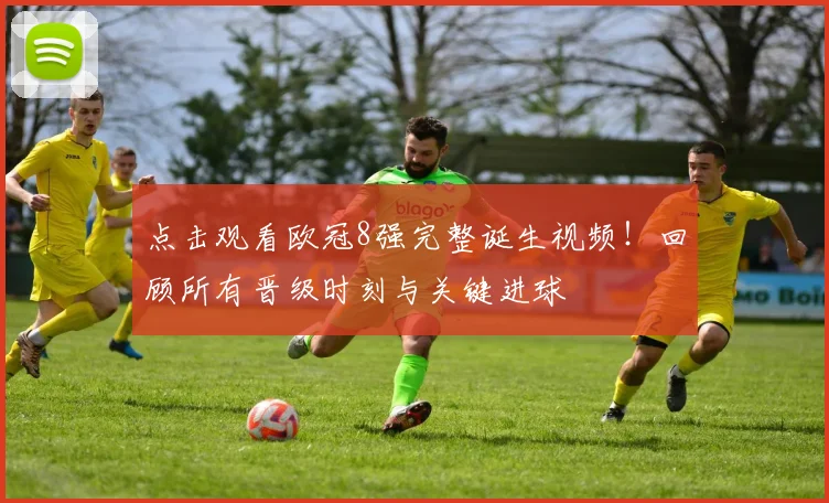 点击观看欧冠8强完整诞生视频！回顾所有晋级时刻与关键进球