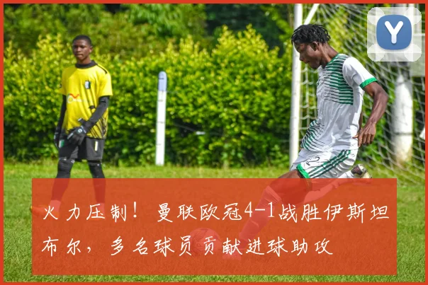 火力压制！曼联欧冠4-1战胜伊斯坦布尔，多名球员贡献进球助攻