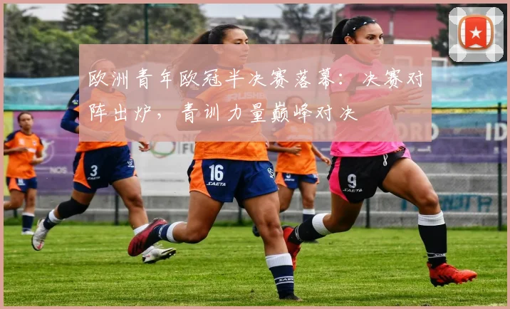 欧洲青年欧冠半决赛落幕：决赛对阵出炉，青训力量巅峰对决