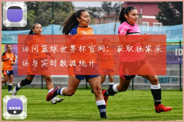 访问篮球世界杯官网:获取独家采访与实时数据统计