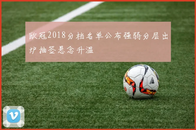 欧冠2018分档名单公布强弱分层出炉抽签悬念升温