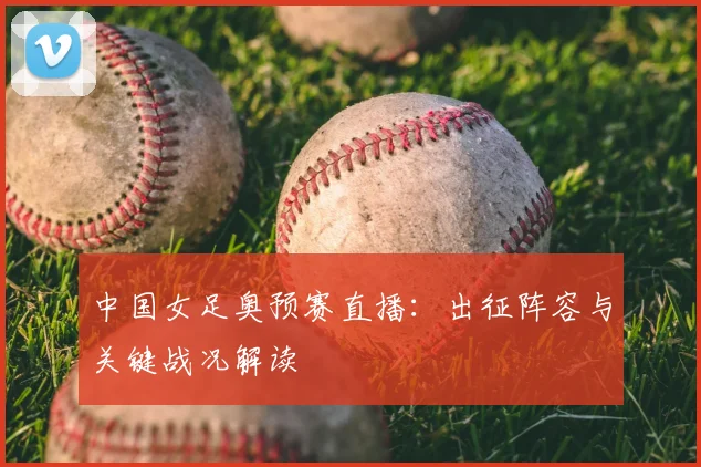 中国女足奥预赛直播：出征阵容与关键战况解读