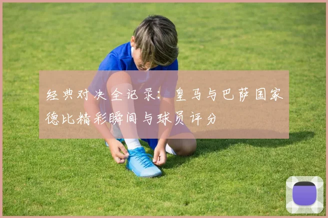 经典对决全记录：皇马与巴萨国家德比精彩瞬间与球员评分