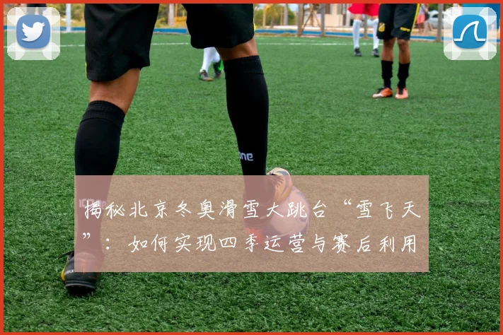 揭秘北京冬奥滑雪大跳台“雪飞天”：如何实现四季运营与赛后利用？