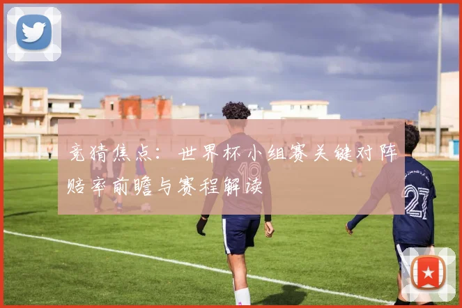 竞猜焦点：世界杯小组赛关键对阵赔率前瞻与赛程解读