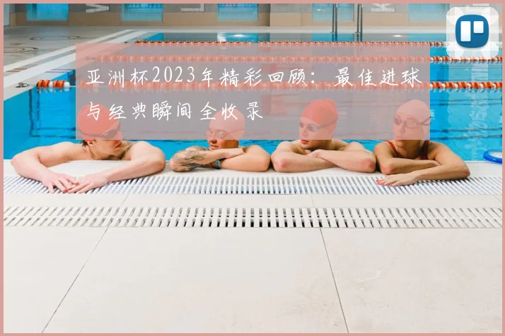 亚洲杯2023年精彩回顾：最佳进球与经典瞬间全收录