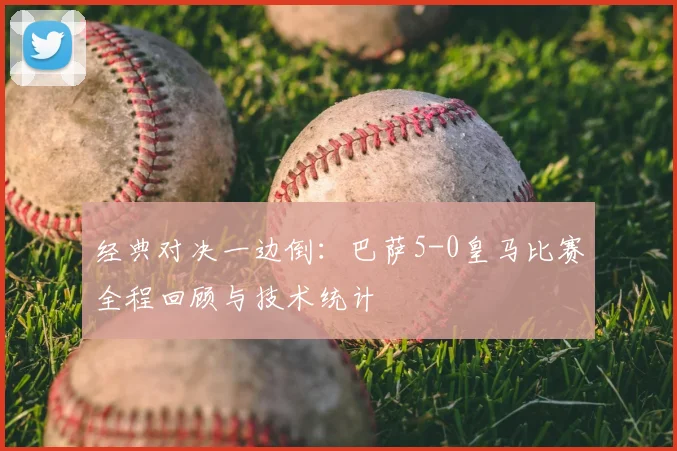 经典对决一边倒：巴萨5-0皇马比赛全程回顾与技术统计