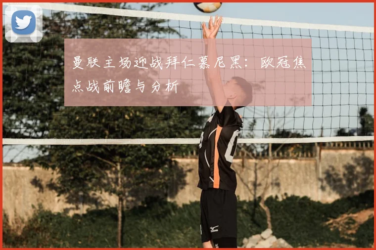 曼联主场迎战拜仁慕尼黑:欧冠焦点战前瞻与分析