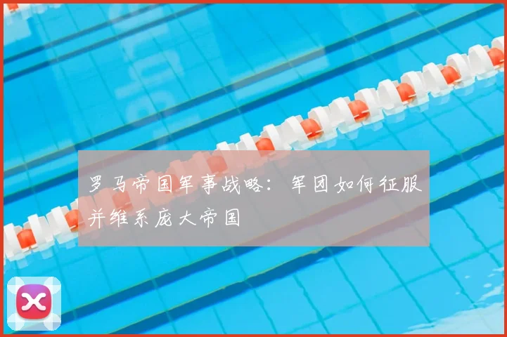 罗马帝国军事战略:军团如何征服并维系庞大帝国