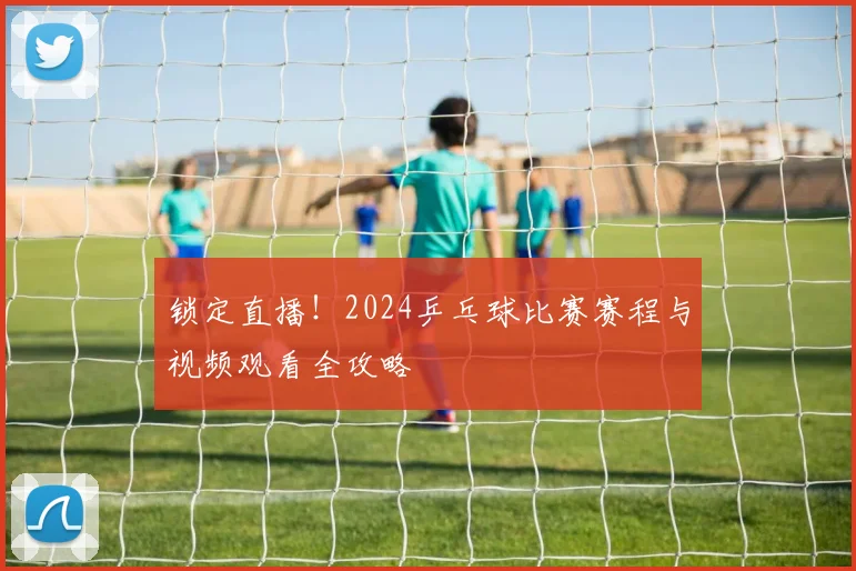 锁定直播!2024乒乓球比赛赛程与视频观看全攻略