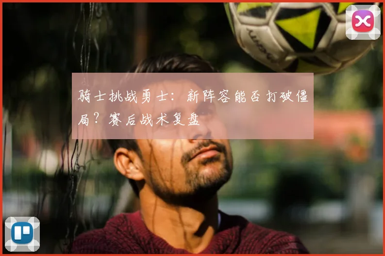 骑士挑战勇士：新阵容能否打破僵局？赛后战术复盘