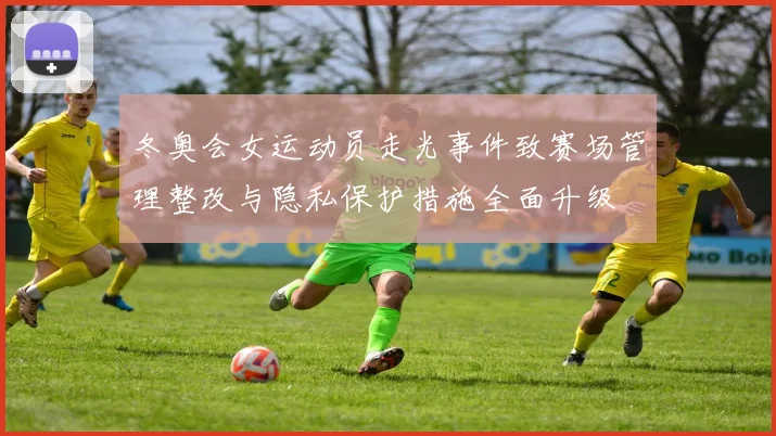 冬奥会女运动员走光事件致赛场管理整改与隐私保护措施全面升级